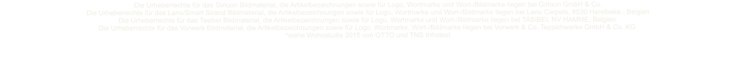 Die Urheberrechte fr das Girloon Bildmaterial, die Artikelbezeichnungen sowie fr Logo, Wortmarke und Wort-/Bildmarke liegen bei Girloon GmbH & Co.  Die Urheberrechte fr das Lano/Smart Strand Bildmaterial, die Artikelbezeichnungen sowie fr Logo, Wortmarke und Wort-/Bildmarke liegen bei Lano Carpets, 8530 Harelbeke , Belgien Die Urheberrechte fr das Tasibel Bildmaterial, die Artikelbezeichnungen sowie fr Logo, Wortmarke und Wort-/Bildmarke liegen bei TASIBEL NV HAMME, Belgien.  Die Urheberrechte fr das Vorwerk Bildmaterial, die Artikelbezeichnungen sowie fr Logo, Wortmarke, Wort-/Bildmarke liegen bei Vorwerk & Co. Teppichwerke GmbH & Co. KG.  *siehe Wohnstudie 2015 von OTTO und TNS Infratest